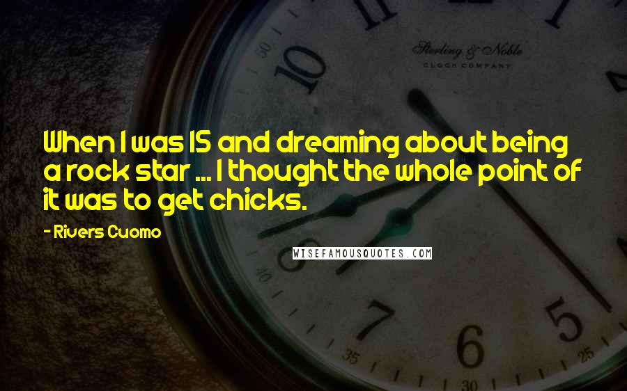 Rivers Cuomo Quotes: When I was 15 and dreaming about being a rock star ... I thought the whole point of it was to get chicks.
