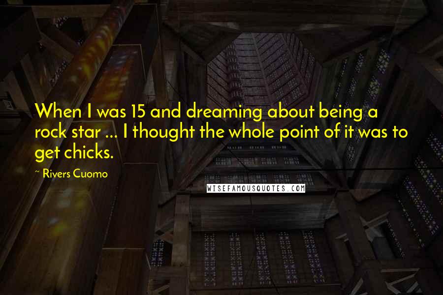 Rivers Cuomo Quotes: When I was 15 and dreaming about being a rock star ... I thought the whole point of it was to get chicks.