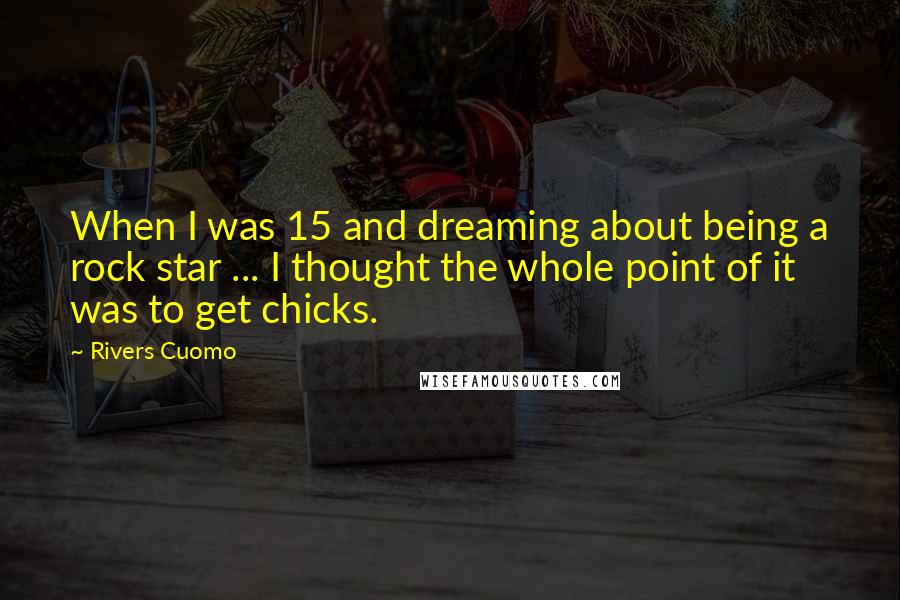 Rivers Cuomo Quotes: When I was 15 and dreaming about being a rock star ... I thought the whole point of it was to get chicks.