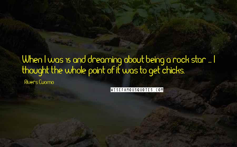 Rivers Cuomo Quotes: When I was 15 and dreaming about being a rock star ... I thought the whole point of it was to get chicks.