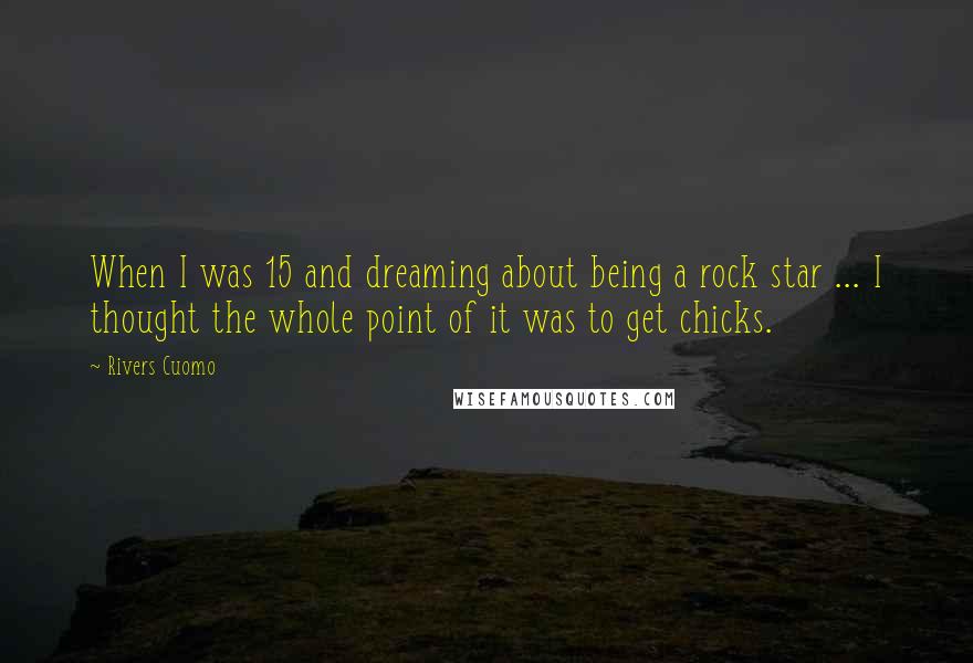 Rivers Cuomo Quotes: When I was 15 and dreaming about being a rock star ... I thought the whole point of it was to get chicks.