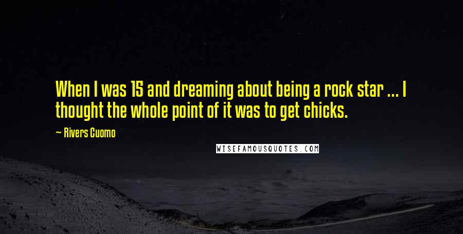 Rivers Cuomo Quotes: When I was 15 and dreaming about being a rock star ... I thought the whole point of it was to get chicks.