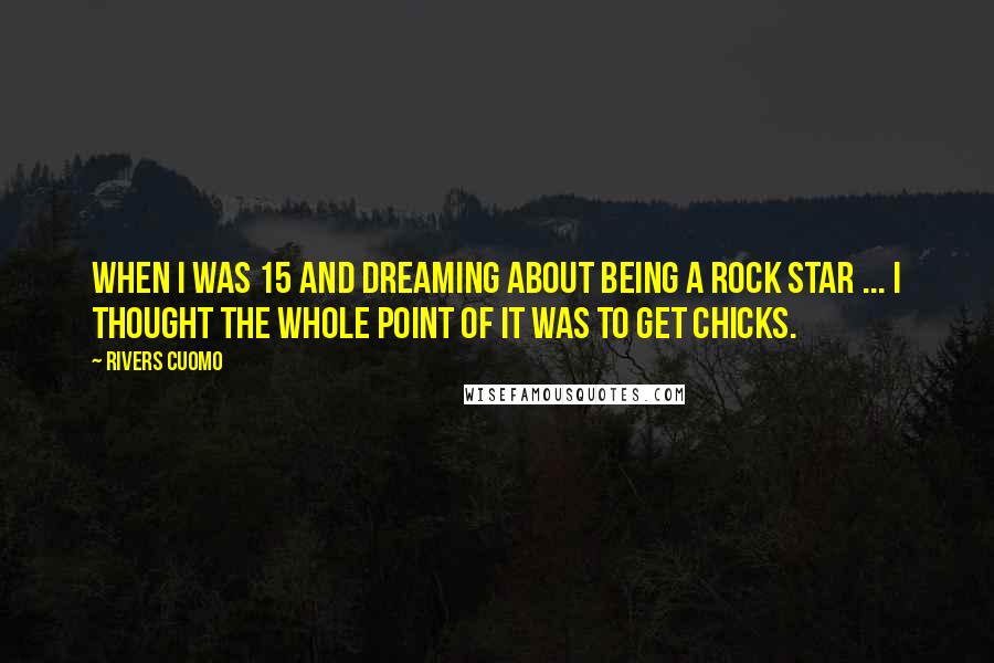 Rivers Cuomo Quotes: When I was 15 and dreaming about being a rock star ... I thought the whole point of it was to get chicks.