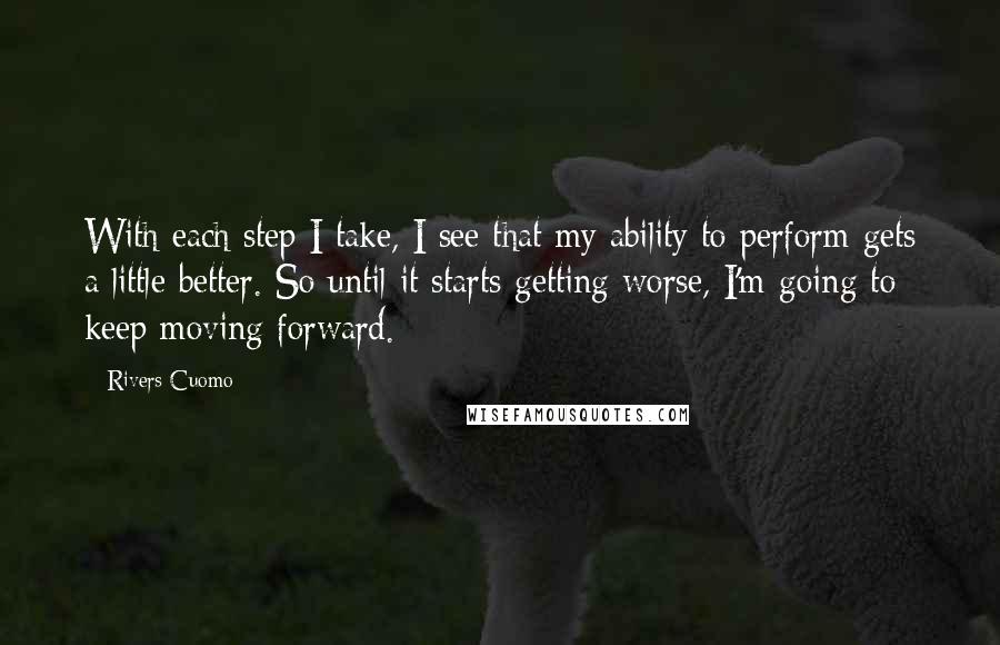 Rivers Cuomo Quotes: With each step I take, I see that my ability to perform gets a little better. So until it starts getting worse, I'm going to keep moving forward.