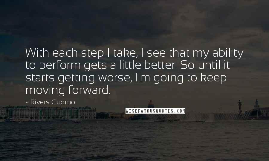 Rivers Cuomo Quotes: With each step I take, I see that my ability to perform gets a little better. So until it starts getting worse, I'm going to keep moving forward.