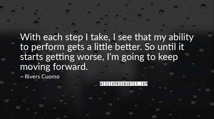 Rivers Cuomo Quotes: With each step I take, I see that my ability to perform gets a little better. So until it starts getting worse, I'm going to keep moving forward.