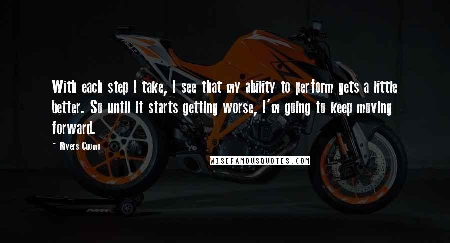 Rivers Cuomo Quotes: With each step I take, I see that my ability to perform gets a little better. So until it starts getting worse, I'm going to keep moving forward.