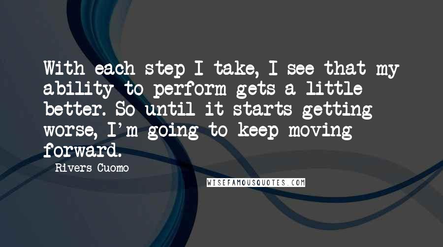 Rivers Cuomo Quotes: With each step I take, I see that my ability to perform gets a little better. So until it starts getting worse, I'm going to keep moving forward.