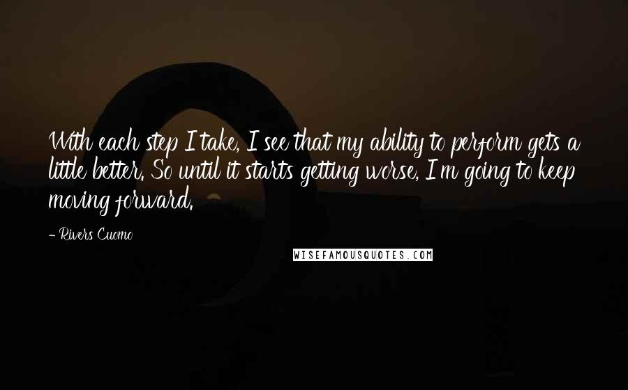 Rivers Cuomo Quotes: With each step I take, I see that my ability to perform gets a little better. So until it starts getting worse, I'm going to keep moving forward.