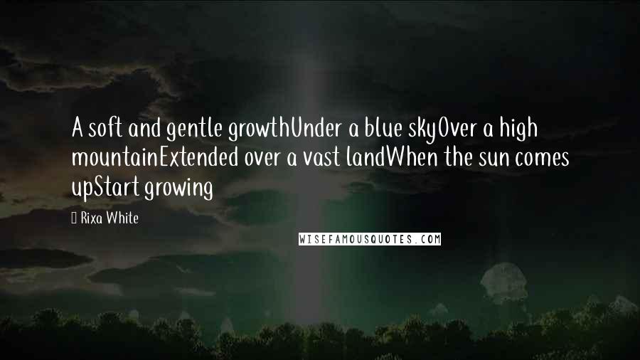 Rixa White Quotes: A soft and gentle growthUnder a blue skyOver a high mountainExtended over a vast landWhen the sun comes upStart growing