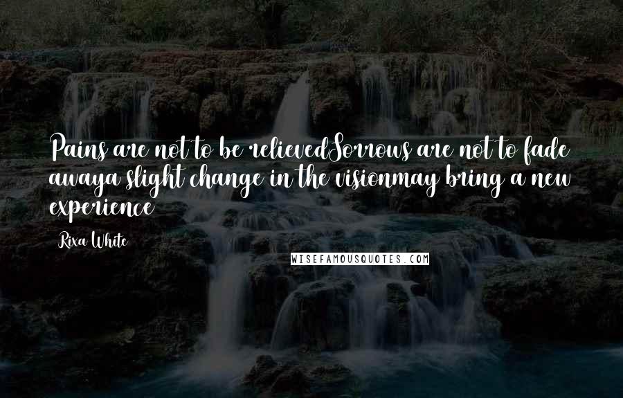 Rixa White Quotes: Pains are not to be relievedSorrows are not to fade awaya slight change in the visionmay bring a new experience