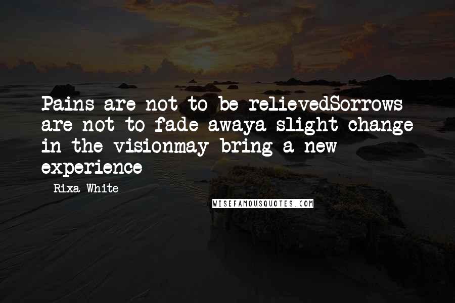 Rixa White Quotes: Pains are not to be relievedSorrows are not to fade awaya slight change in the visionmay bring a new experience