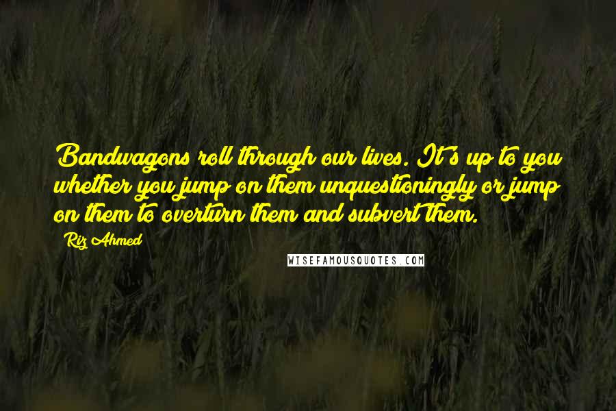 Riz Ahmed Quotes: Bandwagons roll through our lives. It's up to you whether you jump on them unquestioningly or jump on them to overturn them and subvert them.