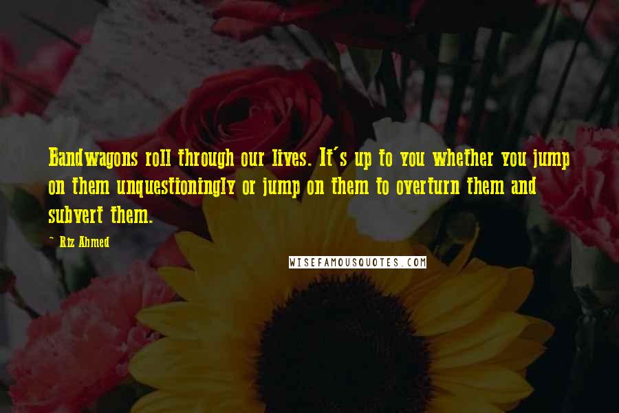 Riz Ahmed Quotes: Bandwagons roll through our lives. It's up to you whether you jump on them unquestioningly or jump on them to overturn them and subvert them.