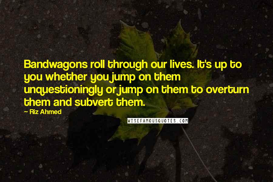 Riz Ahmed Quotes: Bandwagons roll through our lives. It's up to you whether you jump on them unquestioningly or jump on them to overturn them and subvert them.