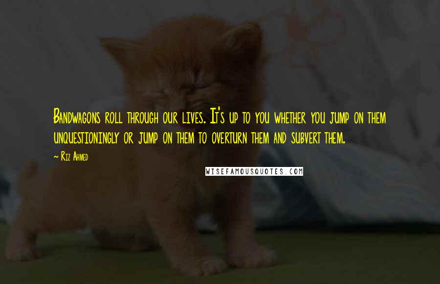 Riz Ahmed Quotes: Bandwagons roll through our lives. It's up to you whether you jump on them unquestioningly or jump on them to overturn them and subvert them.