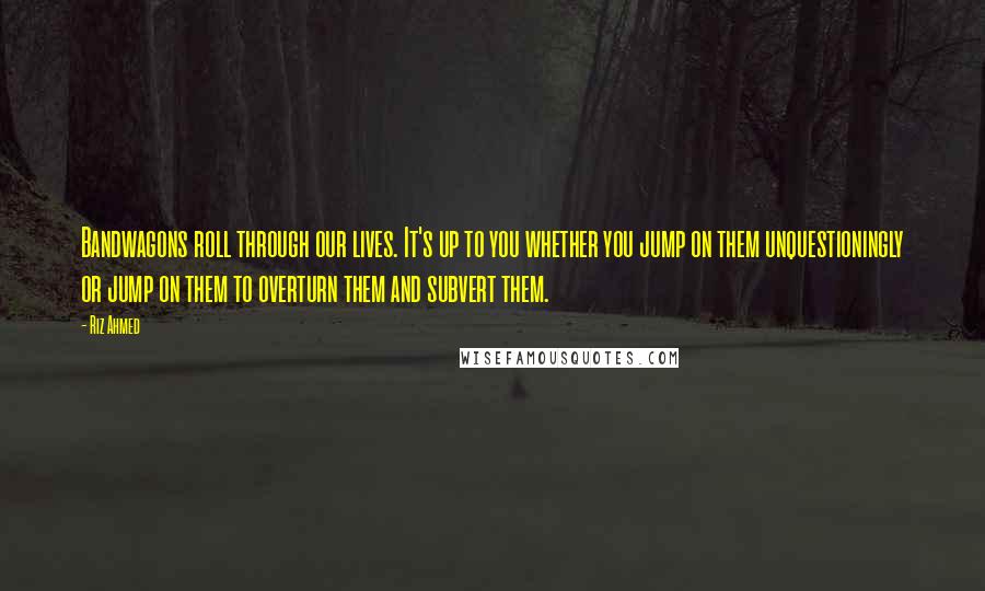 Riz Ahmed Quotes: Bandwagons roll through our lives. It's up to you whether you jump on them unquestioningly or jump on them to overturn them and subvert them.