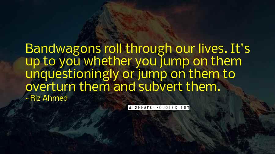 Riz Ahmed Quotes: Bandwagons roll through our lives. It's up to you whether you jump on them unquestioningly or jump on them to overturn them and subvert them.