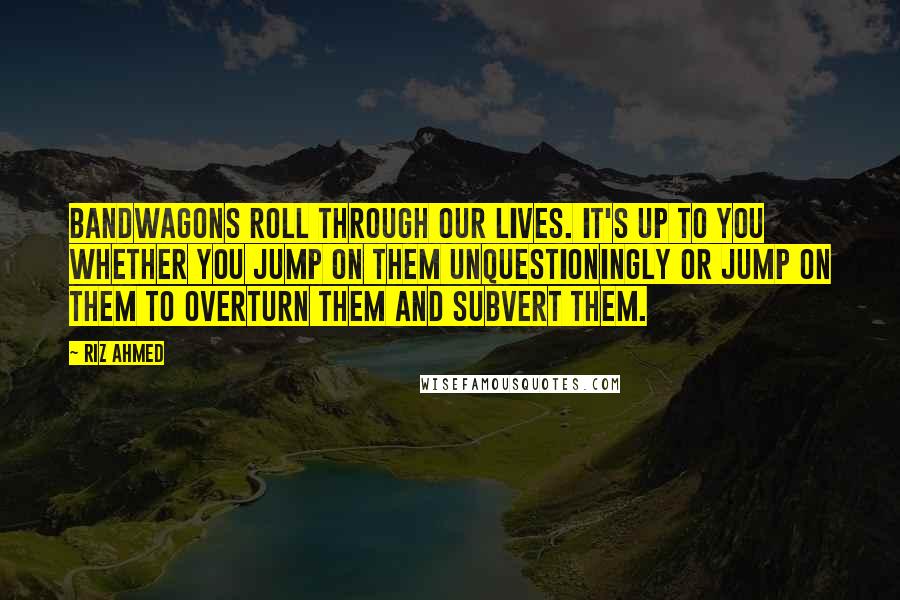 Riz Ahmed Quotes: Bandwagons roll through our lives. It's up to you whether you jump on them unquestioningly or jump on them to overturn them and subvert them.