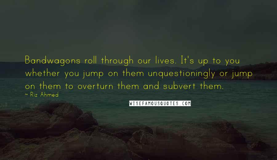 Riz Ahmed Quotes: Bandwagons roll through our lives. It's up to you whether you jump on them unquestioningly or jump on them to overturn them and subvert them.