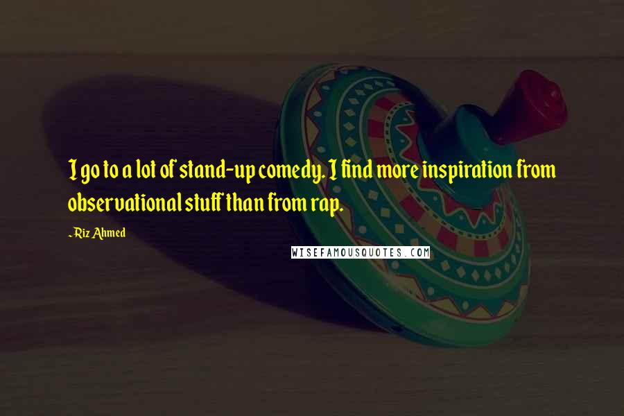 Riz Ahmed Quotes: I go to a lot of stand-up comedy. I find more inspiration from observational stuff than from rap.