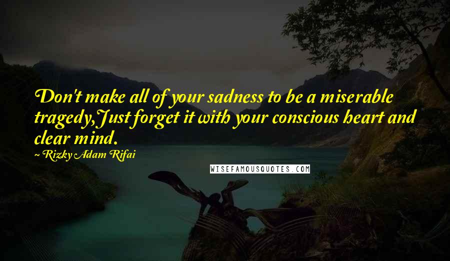 Rizky Adam Rifai Quotes: Don't make all of your sadness to be a miserable tragedy,Just forget it with your conscious heart and clear mind.