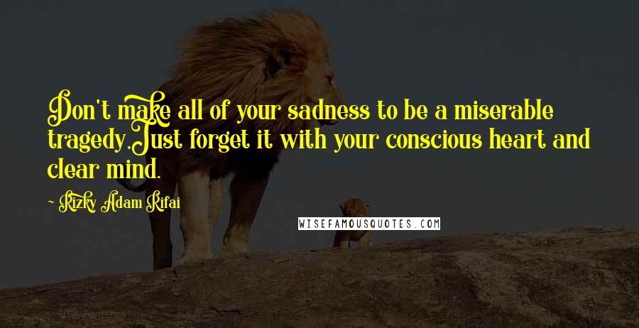Rizky Adam Rifai Quotes: Don't make all of your sadness to be a miserable tragedy,Just forget it with your conscious heart and clear mind.