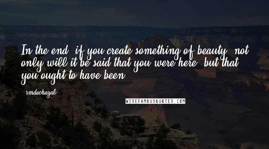 Rmdechazal Quotes: In the end, if you create something of beauty, not only will it be said that you were here, but that you ought to have been.