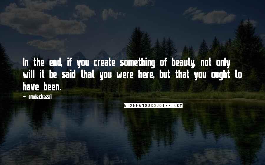 Rmdechazal Quotes: In the end, if you create something of beauty, not only will it be said that you were here, but that you ought to have been.