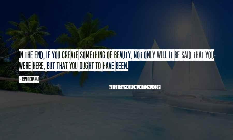 Rmdechazal Quotes: In the end, if you create something of beauty, not only will it be said that you were here, but that you ought to have been.