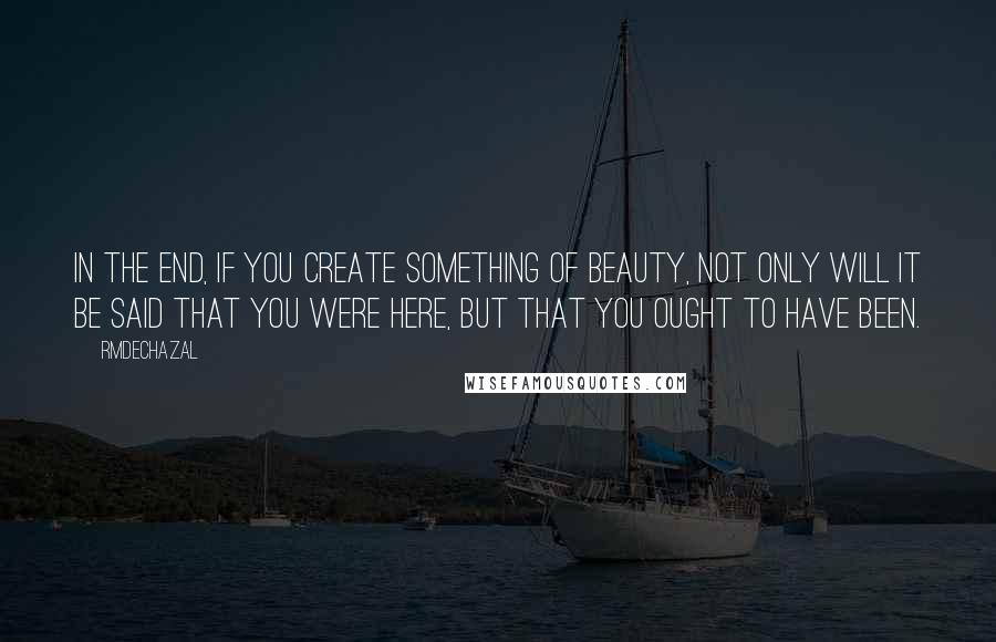 Rmdechazal Quotes: In the end, if you create something of beauty, not only will it be said that you were here, but that you ought to have been.