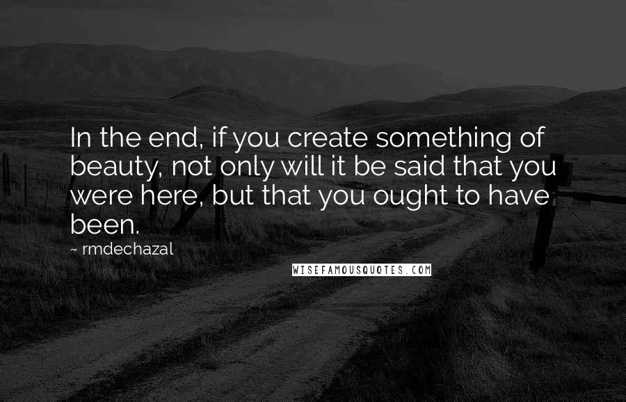 Rmdechazal Quotes: In the end, if you create something of beauty, not only will it be said that you were here, but that you ought to have been.