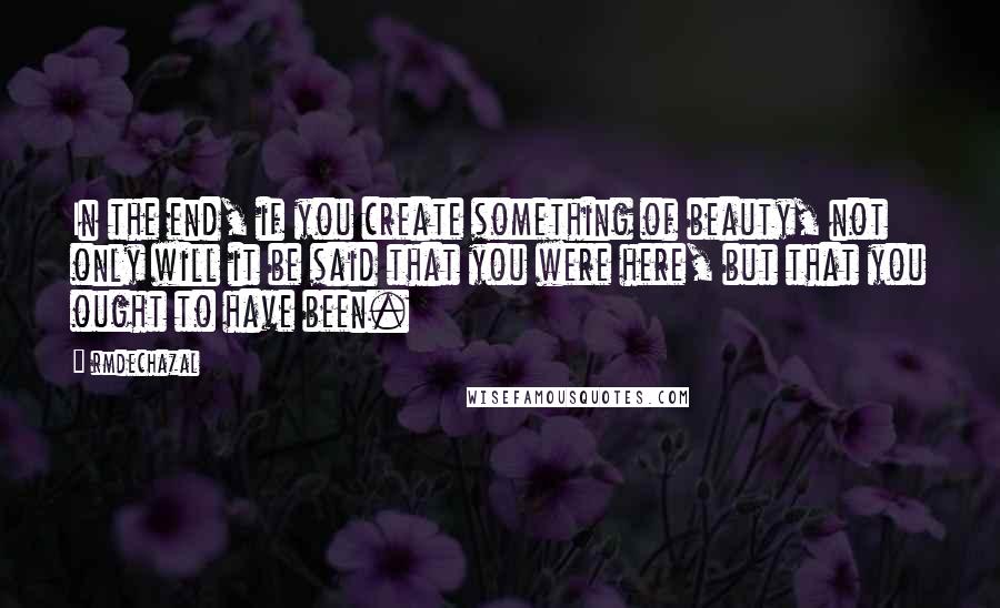 Rmdechazal Quotes: In the end, if you create something of beauty, not only will it be said that you were here, but that you ought to have been.