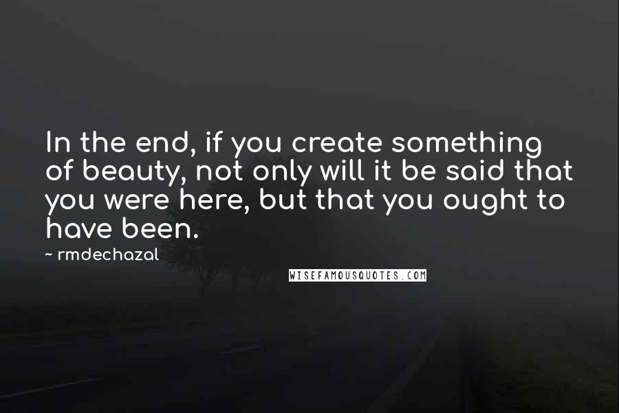 Rmdechazal Quotes: In the end, if you create something of beauty, not only will it be said that you were here, but that you ought to have been.