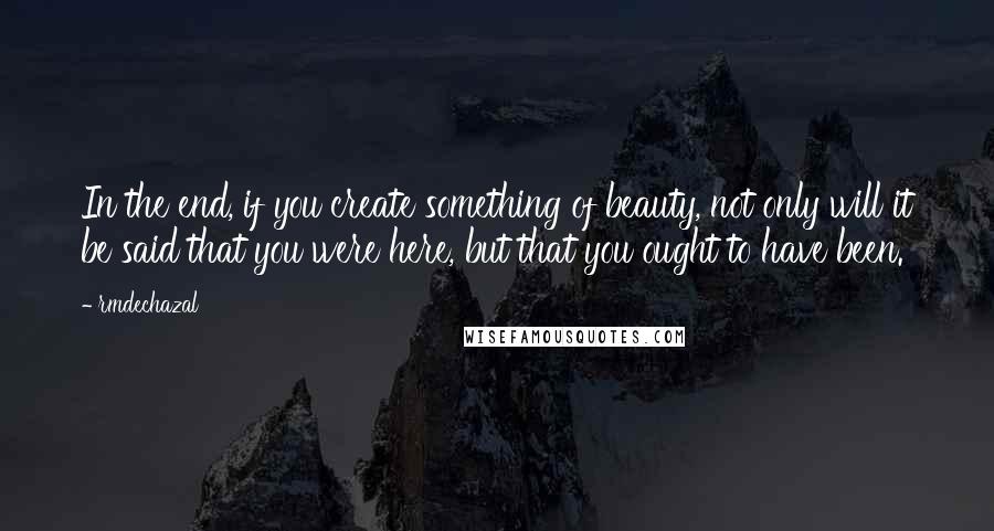 Rmdechazal Quotes: In the end, if you create something of beauty, not only will it be said that you were here, but that you ought to have been.