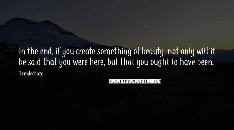 Rmdechazal Quotes: In the end, if you create something of beauty, not only will it be said that you were here, but that you ought to have been.