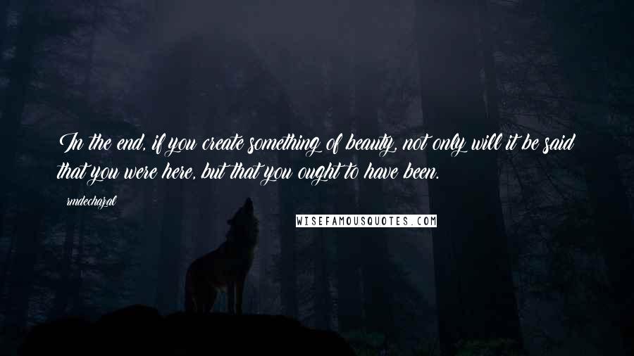 Rmdechazal Quotes: In the end, if you create something of beauty, not only will it be said that you were here, but that you ought to have been.