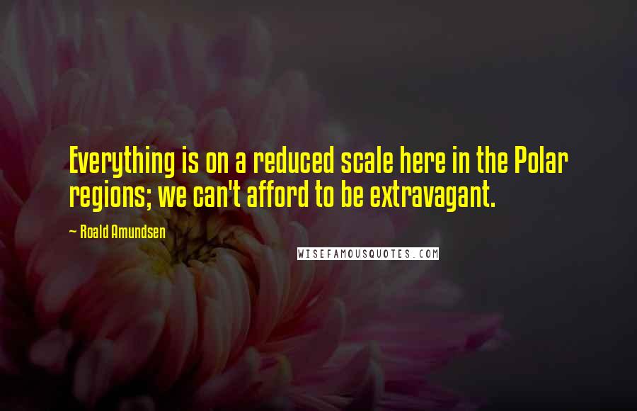 Roald Amundsen Quotes: Everything is on a reduced scale here in the Polar regions; we can't afford to be extravagant.