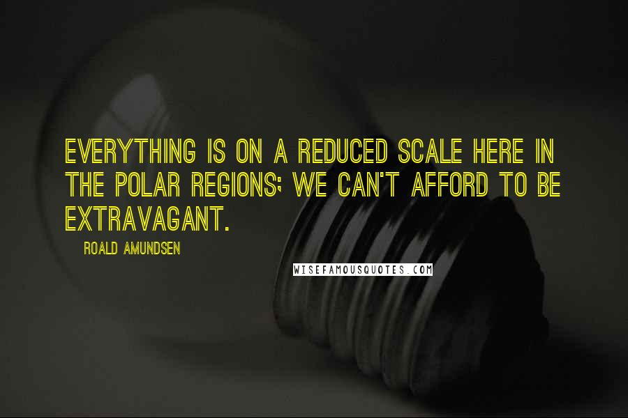 Roald Amundsen Quotes: Everything is on a reduced scale here in the Polar regions; we can't afford to be extravagant.
