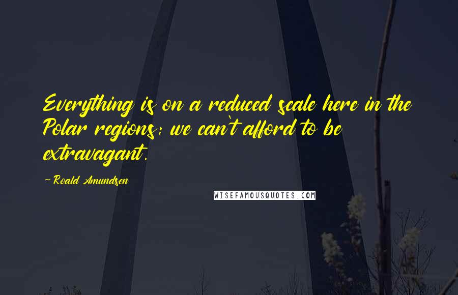 Roald Amundsen Quotes: Everything is on a reduced scale here in the Polar regions; we can't afford to be extravagant.