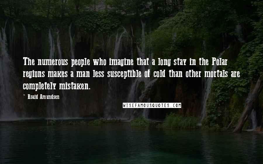 Roald Amundsen Quotes: The numerous people who imagine that a long stay in the Polar regions makes a man less susceptible of cold than other mortals are completely mistaken.