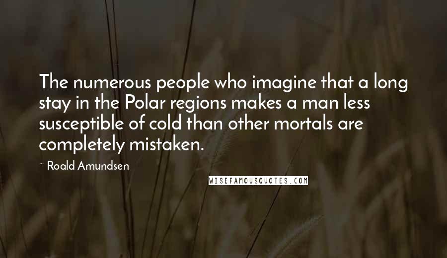 Roald Amundsen Quotes: The numerous people who imagine that a long stay in the Polar regions makes a man less susceptible of cold than other mortals are completely mistaken.