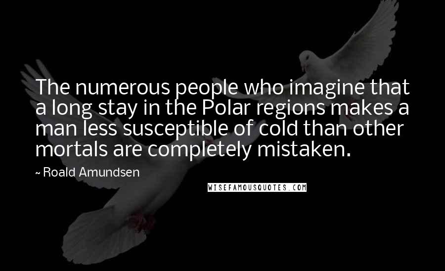 Roald Amundsen Quotes: The numerous people who imagine that a long stay in the Polar regions makes a man less susceptible of cold than other mortals are completely mistaken.