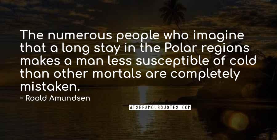 Roald Amundsen Quotes: The numerous people who imagine that a long stay in the Polar regions makes a man less susceptible of cold than other mortals are completely mistaken.