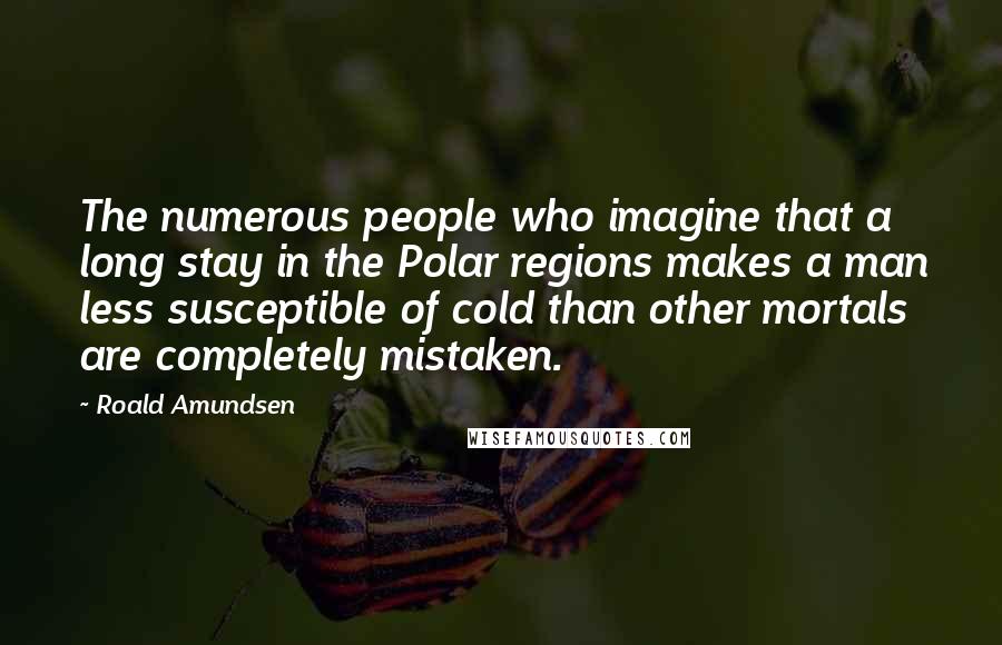 Roald Amundsen Quotes: The numerous people who imagine that a long stay in the Polar regions makes a man less susceptible of cold than other mortals are completely mistaken.