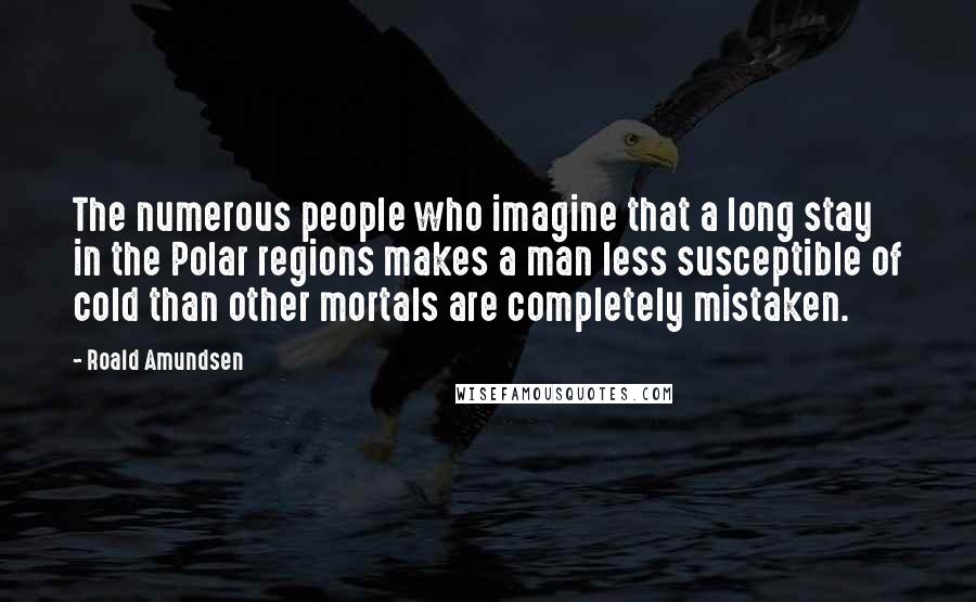 Roald Amundsen Quotes: The numerous people who imagine that a long stay in the Polar regions makes a man less susceptible of cold than other mortals are completely mistaken.