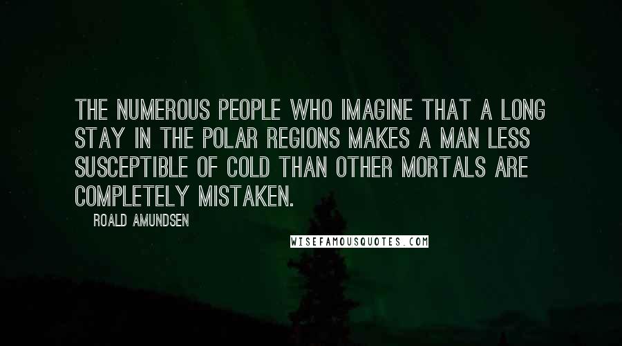 Roald Amundsen Quotes: The numerous people who imagine that a long stay in the Polar regions makes a man less susceptible of cold than other mortals are completely mistaken.