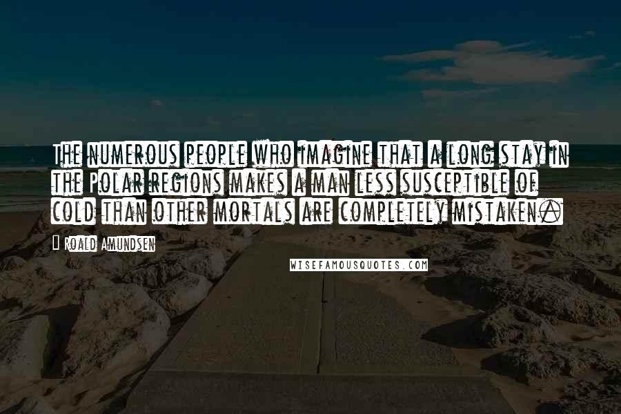 Roald Amundsen Quotes: The numerous people who imagine that a long stay in the Polar regions makes a man less susceptible of cold than other mortals are completely mistaken.