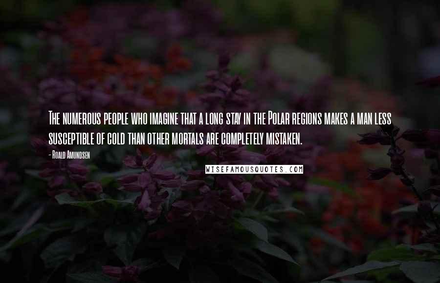 Roald Amundsen Quotes: The numerous people who imagine that a long stay in the Polar regions makes a man less susceptible of cold than other mortals are completely mistaken.