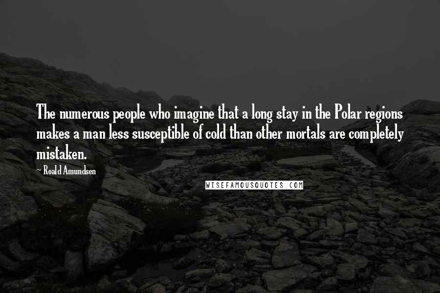 Roald Amundsen Quotes: The numerous people who imagine that a long stay in the Polar regions makes a man less susceptible of cold than other mortals are completely mistaken.